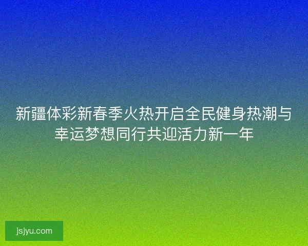 新疆体彩新春季火热开启全民健身热潮与幸运梦想同行共迎活力新一年