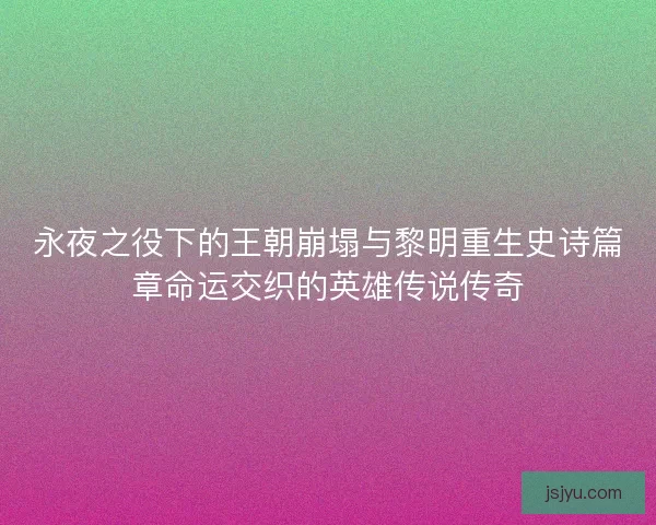 永夜之役下的王朝崩塌与黎明重生史诗篇章命运交织的英雄传说传奇