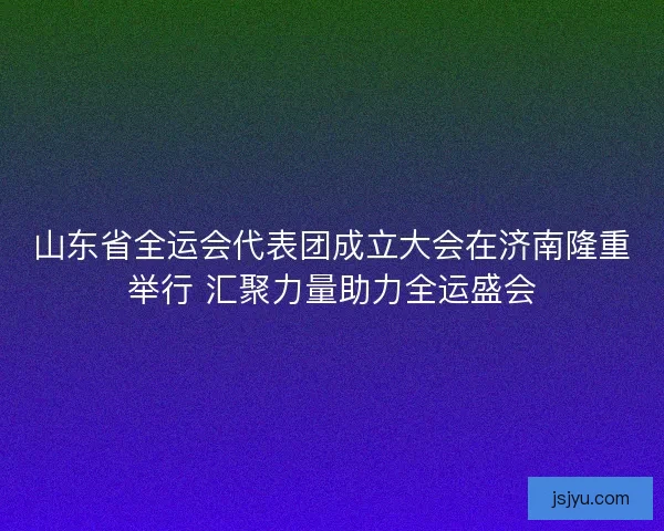山东省全运会代表团成立大会在济南隆重举行 汇聚力量助力全运盛会