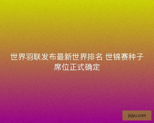 世界羽联发布最新世界排名 世锦赛种子席位正式确定