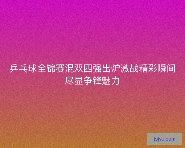 乒乓球全锦赛混双四强出炉激战精彩瞬间尽显争锋魅力