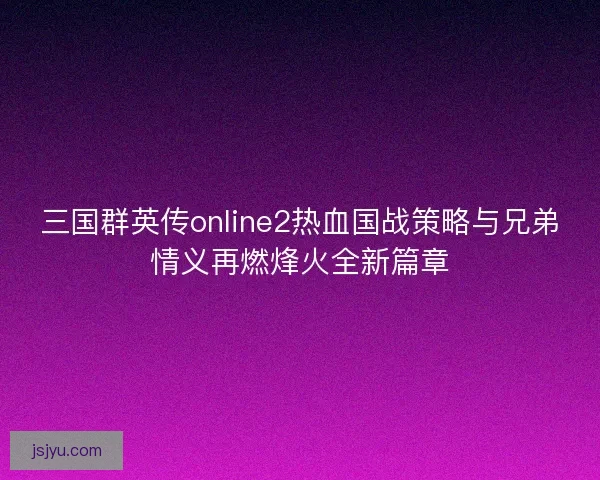 三国群英传online2热血国战策略与兄弟情义再燃烽火全新篇章