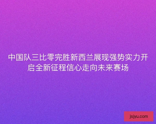 中国队三比零完胜新西兰展现强势实力开启全新征程信心走向未来赛场