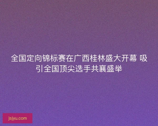 全国定向锦标赛在广西桂林盛大开幕 吸引全国顶尖选手共襄盛举
