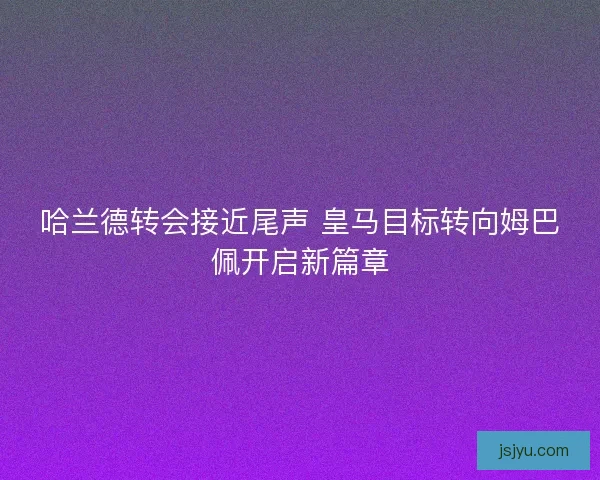 哈兰德转会接近尾声 皇马目标转向姆巴佩开启新篇章