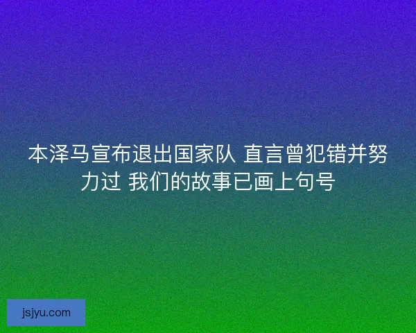 本泽马宣布退出国家队 直言曾犯错并努力过 我们的故事已画上句号