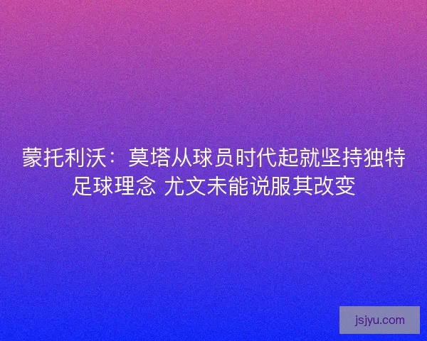 蒙托利沃：莫塔从球员时代起就坚持独特足球理念 尤文未能说服其改变