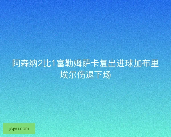 阿森纳2比1富勒姆萨卡复出进球加布里埃尔伤退下场