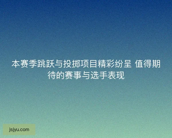 本赛季跳跃与投掷项目精彩纷呈 值得期待的赛事与选手表现