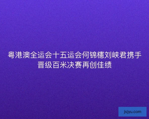 粤港澳全运会十五运会何锦櫶刘峡君携手晋级百米决赛再创佳绩