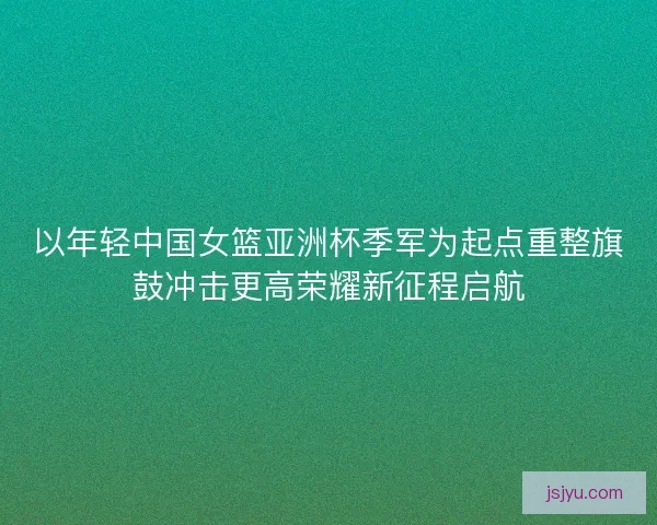 以年轻中国女篮亚洲杯季军为起点重整旗鼓冲击更高荣耀新征程启航