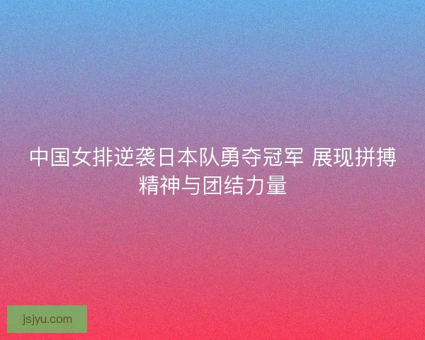 中国女排逆袭日本队勇夺冠军 展现拼搏精神与团结力量