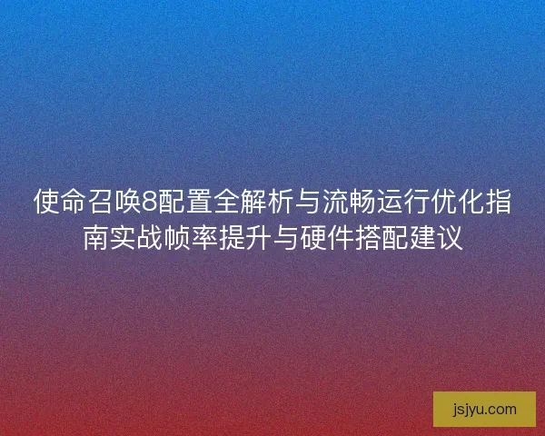 使命召唤8配置全解析与流畅运行优化指南实战帧率提升与硬件搭配建议