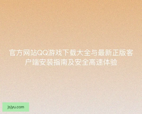 官方网站QQ游戏下载大全与最新正版客户端安装指南及安全高速体验