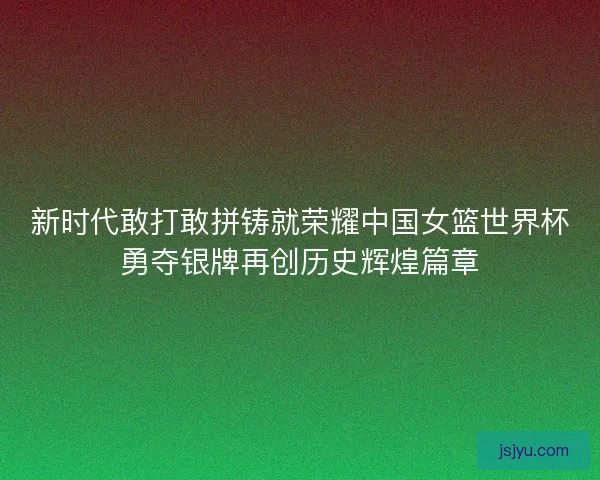 新时代敢打敢拼铸就荣耀中国女篮世界杯勇夺银牌再创历史辉煌篇章