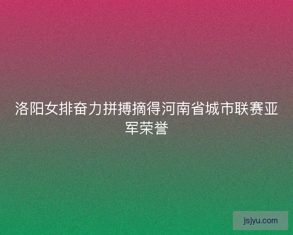 洛阳女排奋力拼搏摘得河南省城市联赛亚军荣誉
