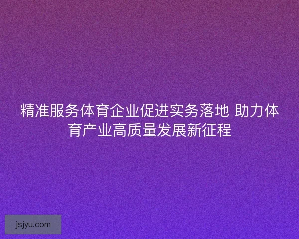 精准服务体育企业促进实务落地 助力体育产业高质量发展新征程
