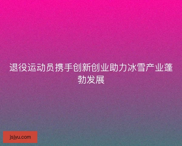 退役运动员携手创新创业助力冰雪产业蓬勃发展