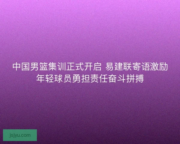 中国男篮集训正式开启 易建联寄语激励年轻球员勇担责任奋斗拼搏