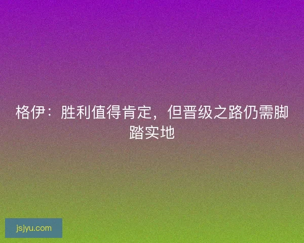 格伊：胜利值得肯定，但晋级之路仍需脚踏实地