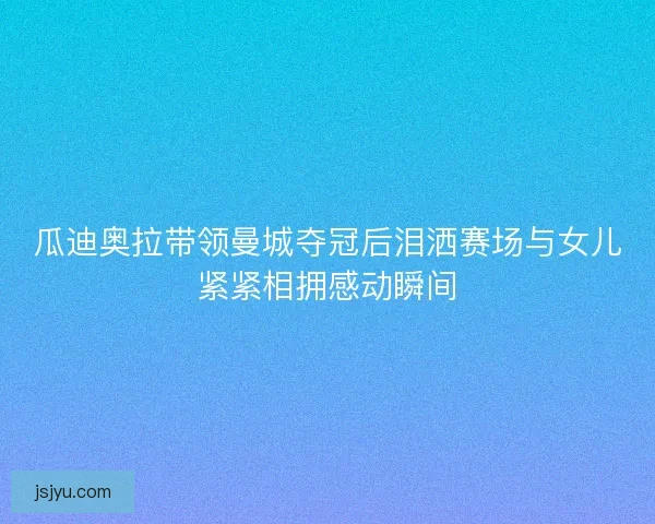 瓜迪奥拉带领曼城夺冠后泪洒赛场与女儿紧紧相拥感动瞬间