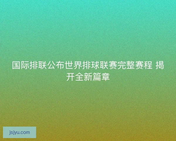 国际排联公布世界排球联赛完整赛程 揭开全新篇章