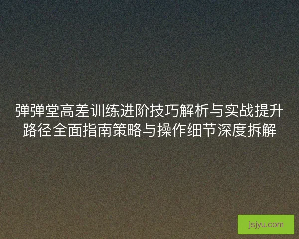 弹弹堂高差训练进阶技巧解析与实战提升路径全面指南策略与操作细节深度拆解